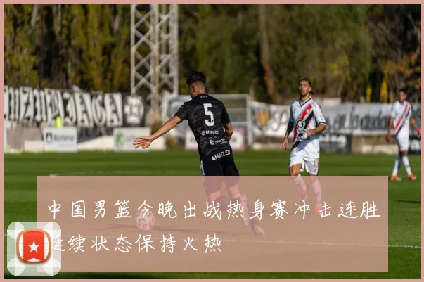 中国男篮今晚出战热身赛冲击连胜延续状态保持火热