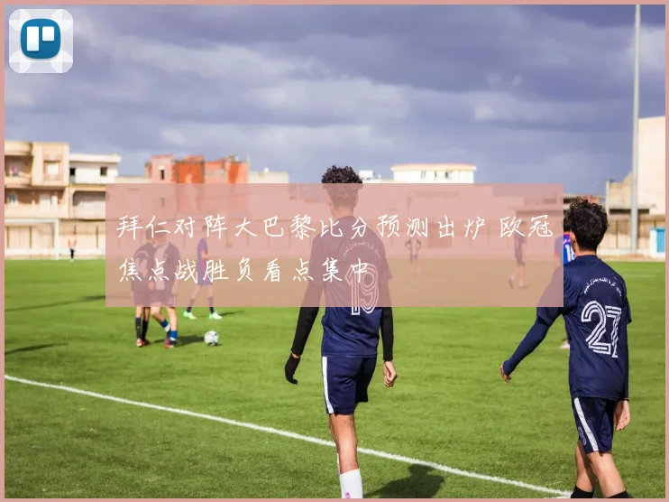 拜仁对阵大巴黎比分预测出炉 欧冠焦点战胜负看点集中