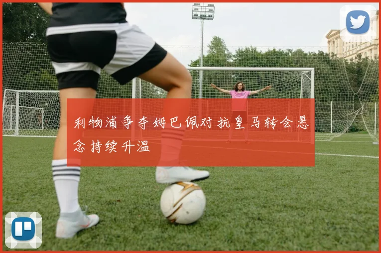 利物浦争夺姆巴佩对抗皇马转会悬念持续升温