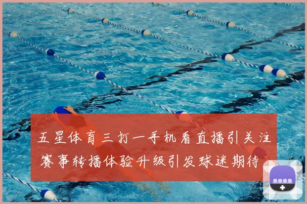 五星体育三打一手机看直播引关注 赛事转播体验升级引发球迷期待
