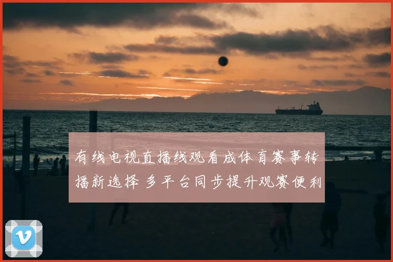 有线电视直播线观看成体育赛事转播新选择 多平台同步提升观赛便利