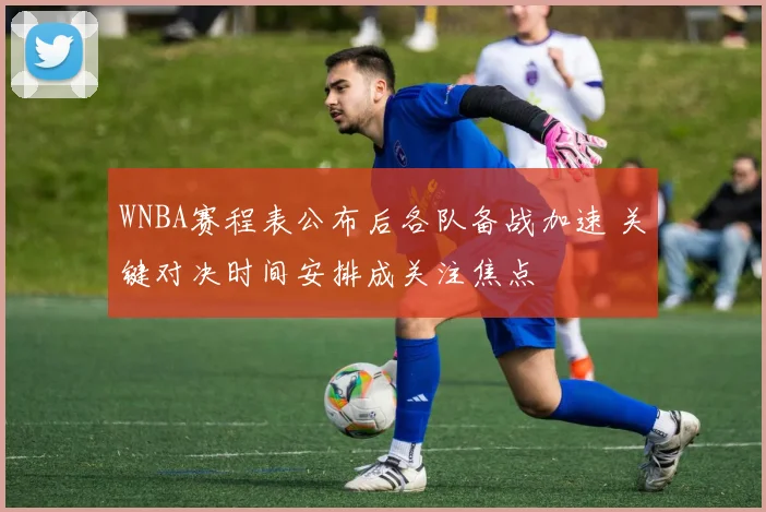 WNBA赛程表公布后各队备战加速 关键对决时间安排成关注焦点