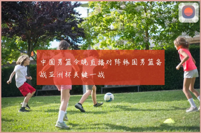 中国男篮今晚直播对阵韩国男篮备战亚洲杯关键一战