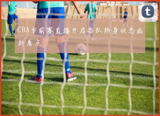 CBA季前赛直播开启各队热身状态成新看点