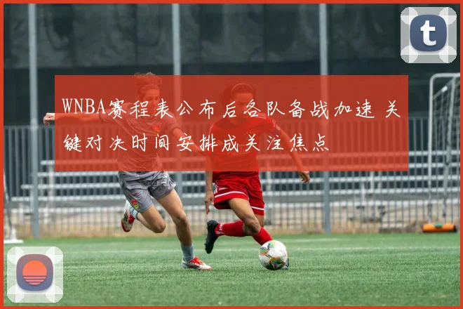 WNBA赛程表公布后各队备战加速 关键对决时间安排成关注焦点