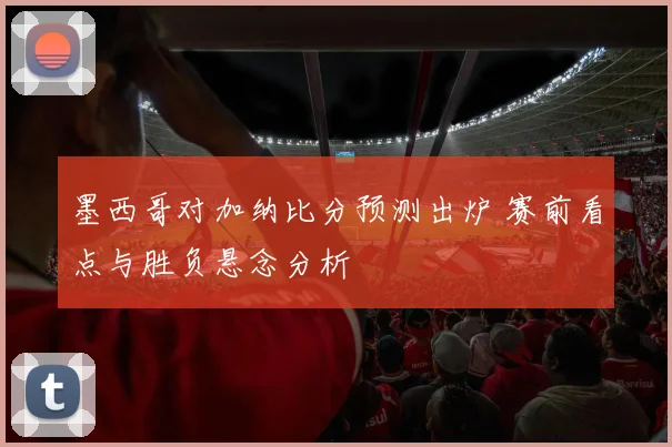 墨西哥对加纳比分预测出炉 赛前看点与胜负悬念分析