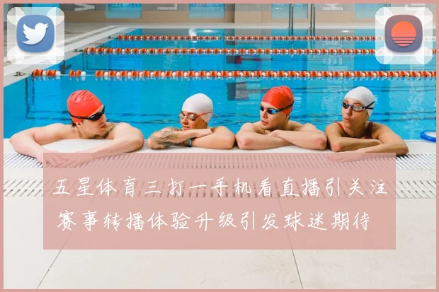 五星体育三打一手机看直播引关注 赛事转播体验升级引发球迷期待