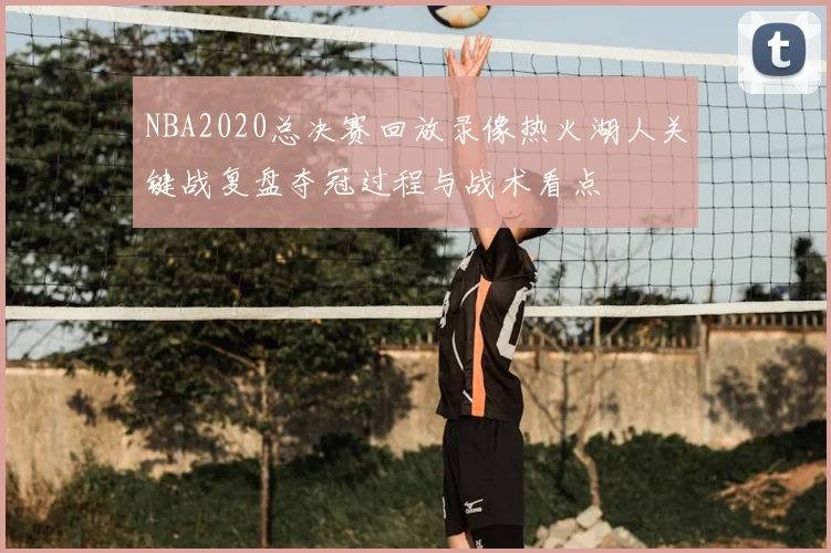 NBA2020总决赛回放录像热火湖人关键战复盘夺冠过程与战术看点