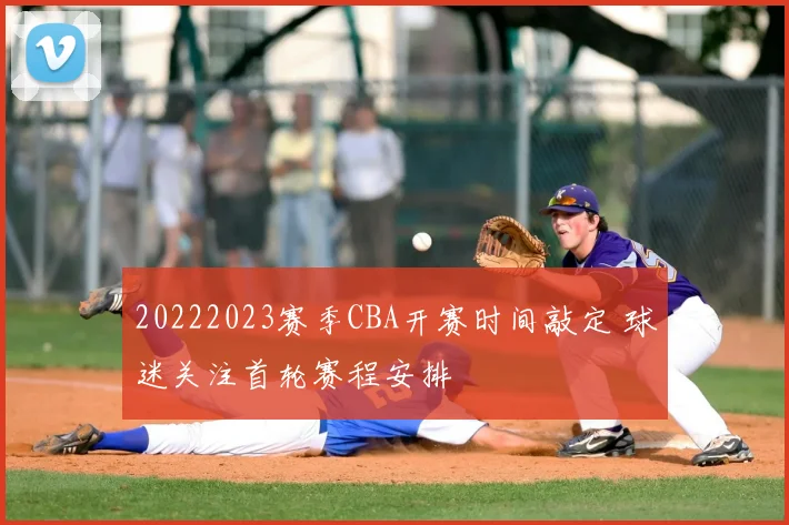 20222023赛季CBA开赛时间敲定 球迷关注首轮赛程安排