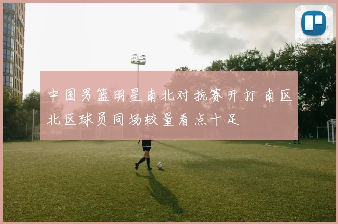 中国男篮明星南北对抗赛开打 南区北区球员同场较量看点十足
