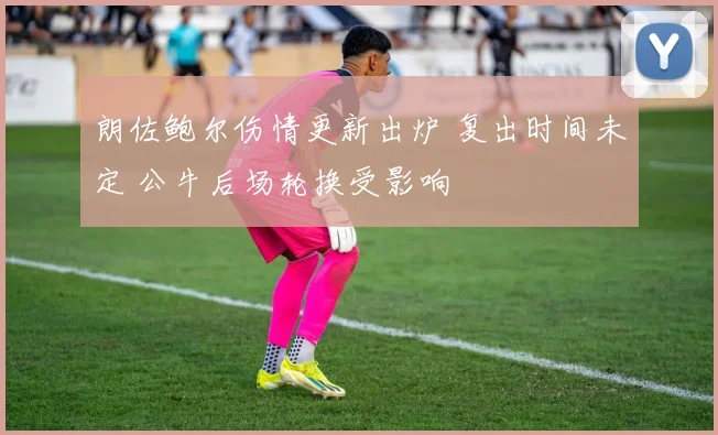 朗佐鲍尔伤情更新出炉 复出时间未定 公牛后场轮换受影响