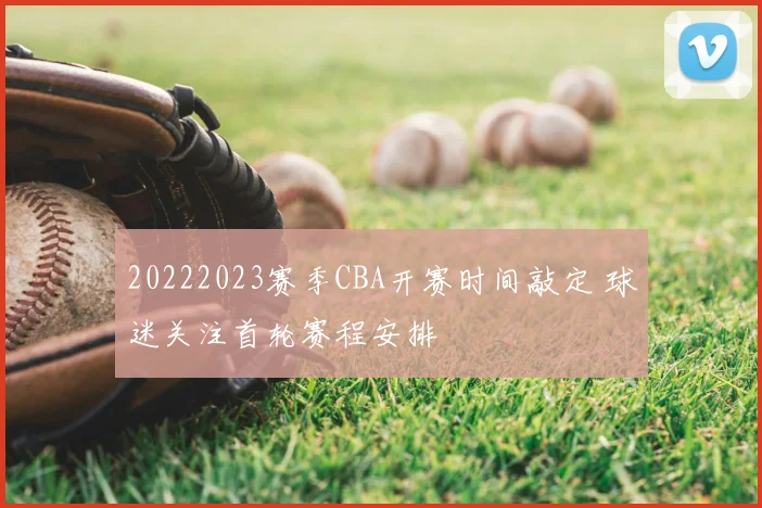 20222023赛季CBA开赛时间敲定 球迷关注首轮赛程安排