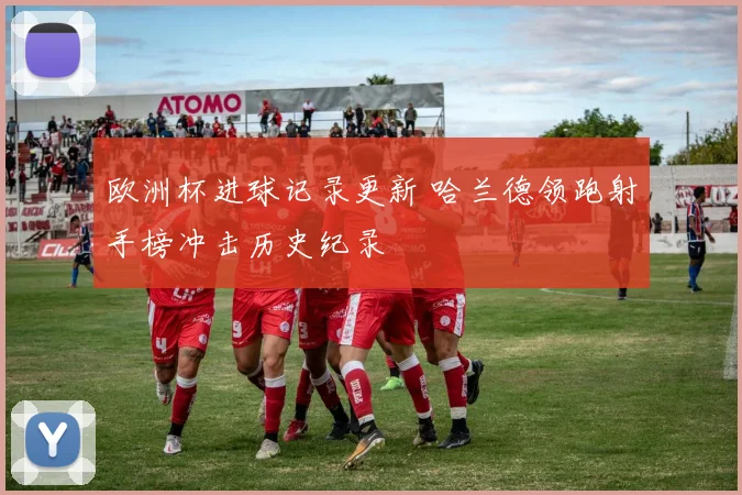 欧洲杯进球记录更新 哈兰德领跑射手榜冲击历史纪录