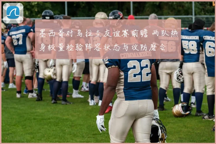 墨西哥对乌拉圭友谊赛前瞻 两队热身较量检验阵容状态与攻防磨合