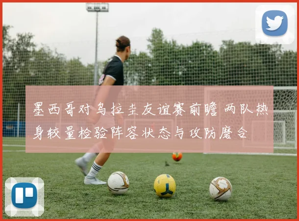 墨西哥对乌拉圭友谊赛前瞻 两队热身较量检验阵容状态与攻防磨合
