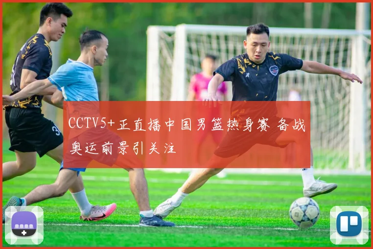 CCTV5+正直播中国男篮热身赛 备战奥运前景引关注