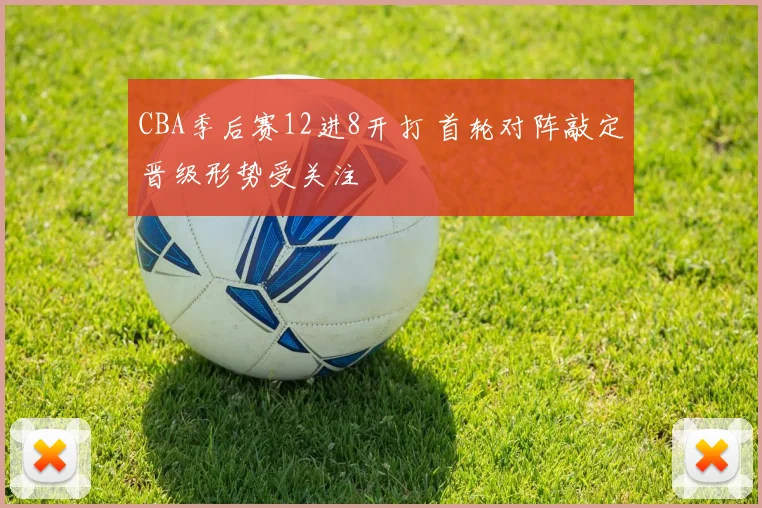 CBA季后赛12进8开打 首轮对阵敲定晋级形势受关注