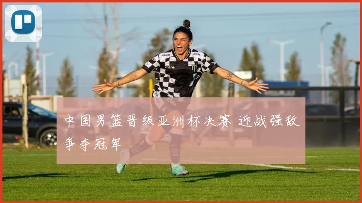 中国男篮晋级亚洲杯决赛 迎战强敌争夺冠军