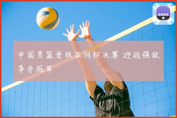 中国男篮晋级亚洲杯决赛 迎战强敌争夺冠军