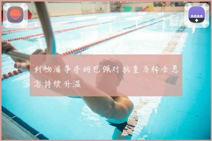 利物浦争夺姆巴佩对抗皇马转会悬念持续升温