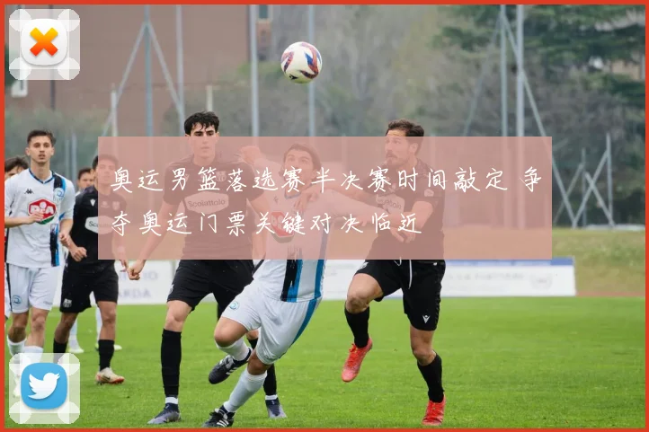 奥运男篮落选赛半决赛时间敲定 争夺奥运门票关键对决临近
