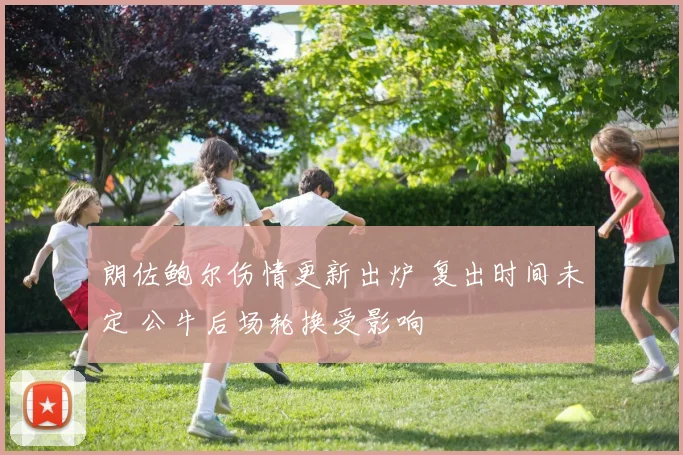 朗佐鲍尔伤情更新出炉 复出时间未定 公牛后场轮换受影响