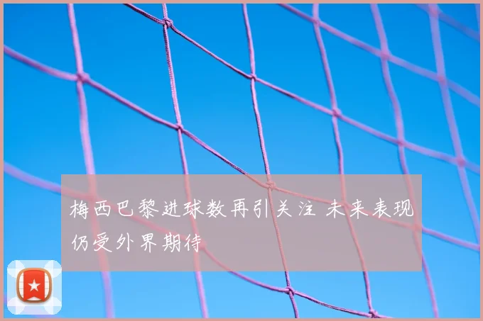 梅西巴黎进球数再引关注 未来表现仍受外界期待