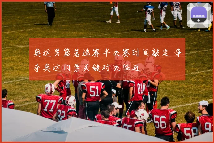 奥运男篮落选赛半决赛时间敲定 争夺奥运门票关键对决临近