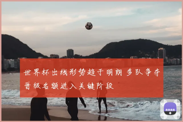 世界杯出线形势趋于明朗 多队争夺晋级名额进入关键阶段