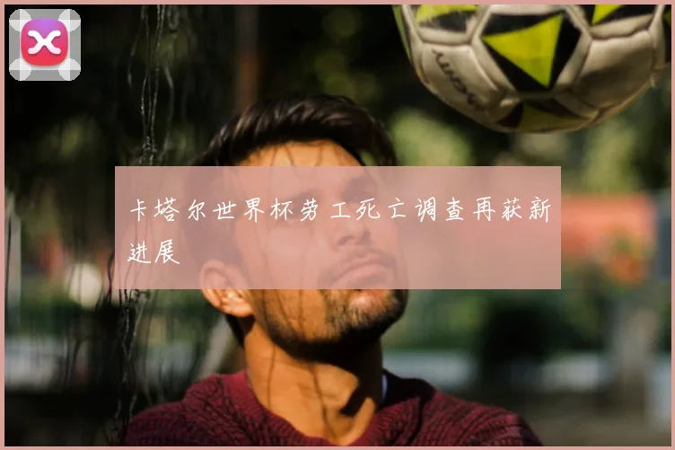 卡塔尔世界杯劳工死亡调查再获新进展