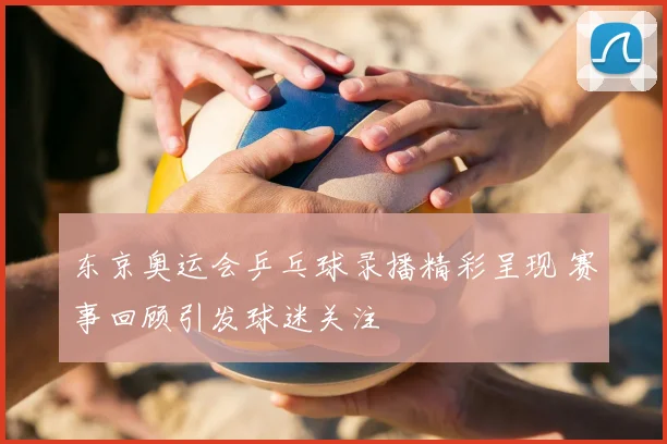 东京奥运会乒乓球录播精彩呈现 赛事回顾引发球迷关注