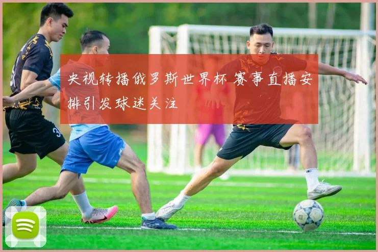 央视转播俄罗斯世界杯 赛事直播安排引发球迷关注