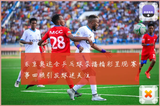 东京奥运会乒乓球录播精彩呈现 赛事回顾引发球迷关注