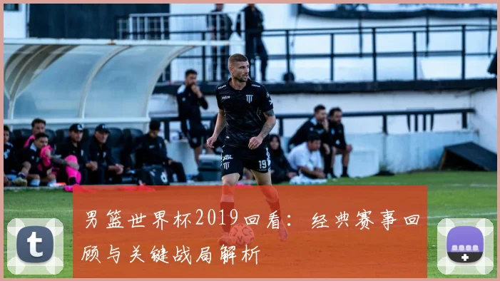 男篮世界杯2019回看：经典赛事回顾与关键战局解析